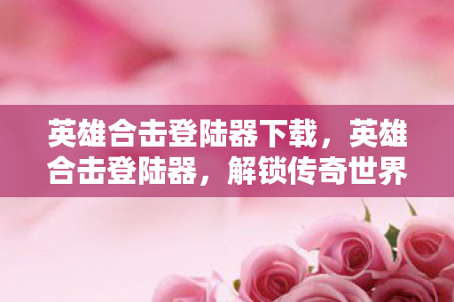 英雄合击登陆器下载,英雄合击登陆器,解锁传奇世界的神秘钥匙 英雄合击登陆器下载,英雄合击登陆器,解锁传奇世界的神秘钥匙