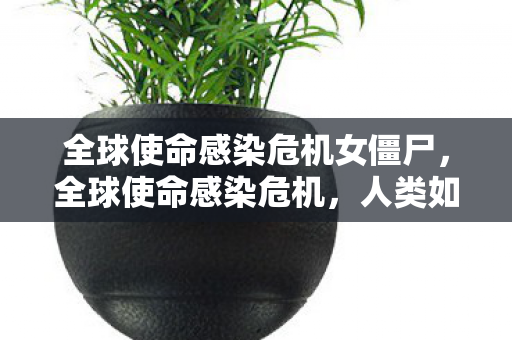 全球使命感染危机女僵尸,全球使命感染危机,人类如何面对未知病毒的挑战 全球使命感染危机女僵尸,全球使命感染危机,人类如何面对未知病毒的挑战