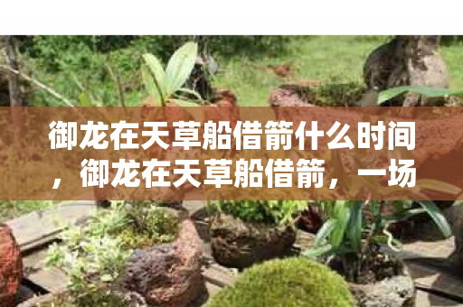 御龙在天草船借箭什么时间,御龙在天草船借箭,一场智慧与勇气的较量 御龙在天草船借箭什么时间,御龙在天草船借箭,一场智慧与勇气的较量