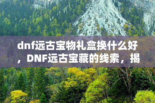 dnf远古宝物礼盒换什么好,DNF远古宝藏的线索,揭秘获取之道 dnf远古宝物礼盒换什么好,DNF远古宝藏的线索,揭秘获取之道