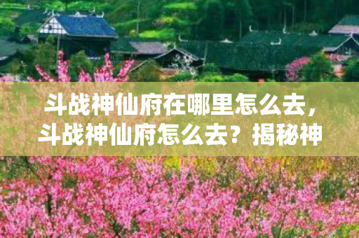 斗战神仙府在哪里怎么去，斗战神仙府怎么去？揭秘神秘仙境的探险之旅
