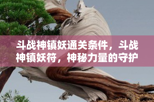 斗战神镇妖通关条件，斗战神镇妖符，神秘力量的守护者