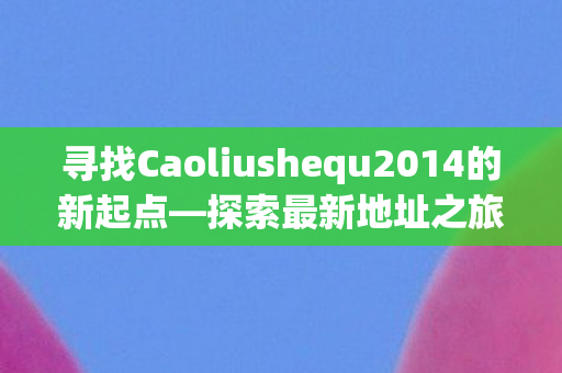 寻找Caoliushequ2014的新起点—探索最新地址之旅 寻找Caoliushequ2014的新起点—探索最新地址之旅