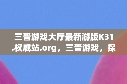 三晋游戏大厅最新游版K31.权威站.org,三晋游戏,探寻山西古老文化的数字之旅 三晋游戏大厅最新游版K31.权威站.org,三晋游戏,探寻山西古老文化的数字之旅