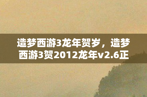 造梦西游3龙年贺岁,造梦西游3贺2012龙年v2.6正式版,重温经典,再续传奇 造梦西游3龙年贺岁,造梦西游3贺2012龙年v2.6正式版,重温经典,再续传奇