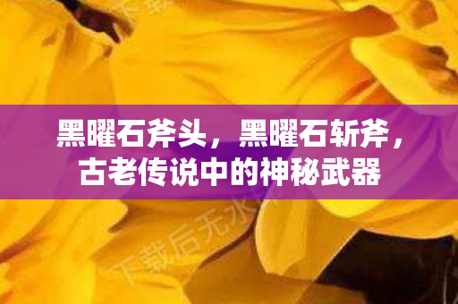 黑曜石斧头,黑曜石斩斧,古老传说中的神秘武器 黑曜石斧头,黑曜石斩斧,古老传说中的神秘武器