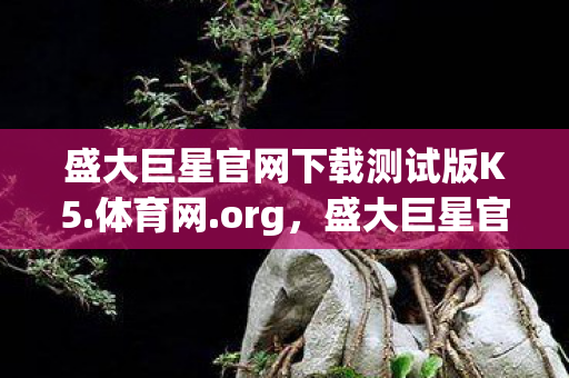 盛大巨星官网下载测试版K5.体育网.org,盛大巨星官网,探索娱乐新纪元 盛大巨星官网下载测试版K5.体育网.org,盛大巨星官网,探索娱乐新纪元
