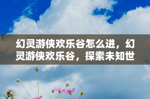 幻灵游侠欢乐谷怎么进，幻灵游侠欢乐谷，探索未知世界的奇幻之旅