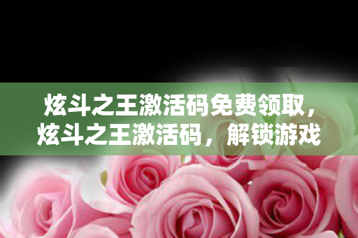 炫斗之王激活码免费领取,炫斗之王激活码,解锁游戏世界的神秘钥匙 炫斗之王激活码免费领取,炫斗之王激活码,解锁游戏世界的神秘钥匙