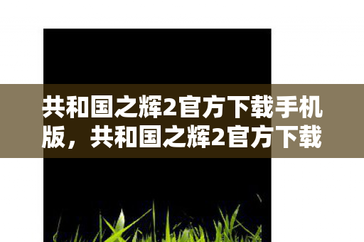共和国之辉2官方下载手机版,共和国之辉2官方下载全解析 共和国之辉2官方下载手机版,共和国之辉2官方下载全解析