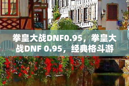 拳皇大战DNF0.95,拳皇大战DNF 0.95,经典格斗游戏的碰撞与融合 拳皇大战DNF0.95,拳皇大战DNF 0.95,经典格斗游戏的碰撞与融合