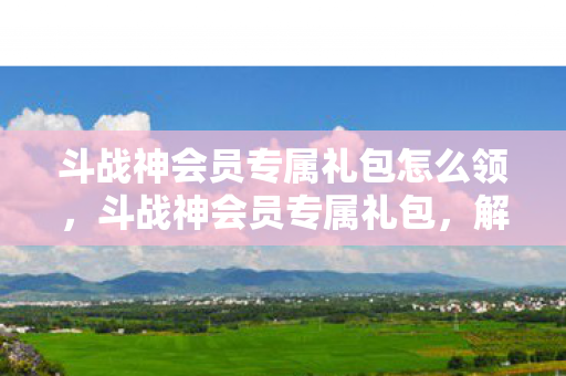 斗战神会员专属礼包怎么领,斗战神会员专属礼包,解锁你的游戏之旅 斗战神会员专属礼包怎么领,斗战神会员专属礼包,解锁你的游戏之旅