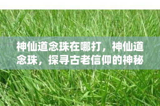 神仙道念珠在哪打,神仙道念珠,探寻古老信仰的神秘符号 神仙道念珠在哪打,神仙道念珠,探寻古老信仰的神秘符号