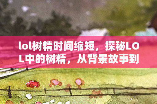 lol树精时间缩短，探秘LOL中的树精，从背景故事到游戏机制的深度解析