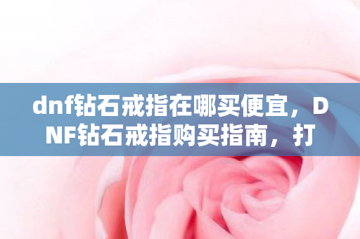 dnf钻石戒指在哪买便宜,DNF钻石戒指购买指南,打造你的专属闪耀装备 dnf钻石戒指在哪买便宜,DNF钻石戒指购买指南,打造你的专属闪耀装备