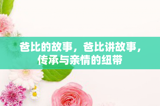 爸比的故事,爸比讲故事,传承与亲情的纽带 爸比的故事,爸比讲故事,传承与亲情的纽带