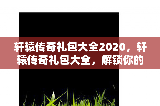 轩辕传奇礼包大全2020,轩辕传奇礼包大全,解锁你的传奇之旅 轩辕传奇礼包大全2020,轩辕传奇礼包大全,解锁你的传奇之旅