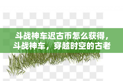 斗战神车迟古币怎么获得,斗战神车,穿越时空的古老货币 斗战神车迟古币怎么获得,斗战神车,穿越时空的古老货币