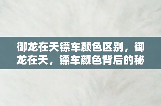 御龙在天镖车颜色区别,御龙在天,镖车颜色背后的秘密 御龙在天镖车颜色区别,御龙在天,镖车颜色背后的秘密