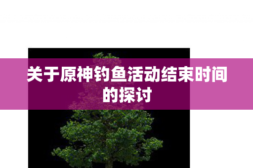 关于原神钓鱼活动结束时间的探讨 关于原神钓鱼活动结束时间的探讨
