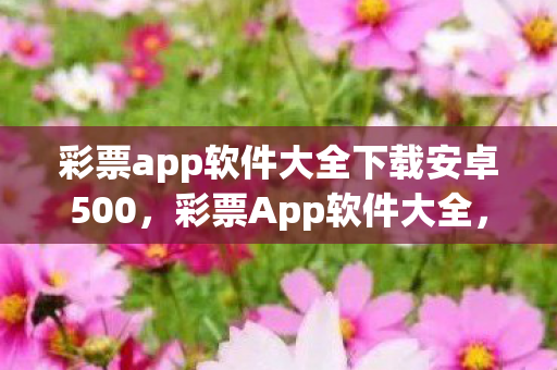 彩票app软件大全下载安卓500,彩票App软件大全,如何选择最靠谱的购彩平台 彩票app软件大全下载安卓500,彩票App软件大全,如何选择最靠谱的购彩平台