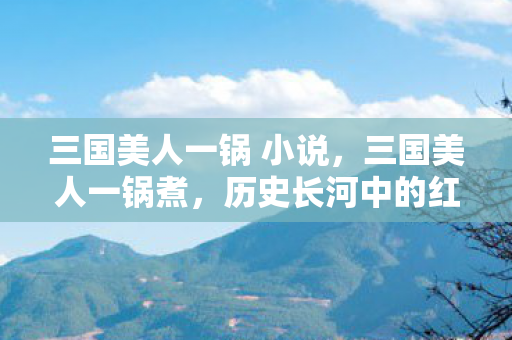 三国美人一锅 小说，三国美人一锅煮，历史长河中的红颜命运