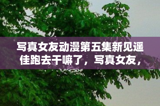 写真女友动漫第五集新见遥佳跑去干嘛了,写真女友,探索虚拟与现实的边界 写真女友动漫第五集新见遥佳跑去干嘛了,写真女友,探索虚拟与现实的边界