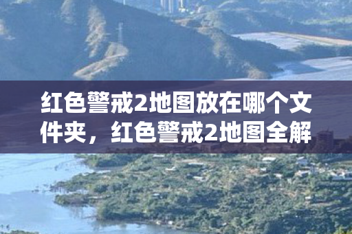 红色警戒2地图放在哪个文件夹,红色警戒2地图全解析,从经典战役到创意挑战 红色警戒2地图放在哪个文件夹,红色警戒2地图全解析,从经典战役到创意挑战