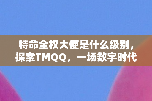 特命全权大使是什么级别,探索TMQQ,一场数字时代的即时通讯革命 特命全权大使是什么级别,探索TMQQ,一场数字时代的即时通讯革命