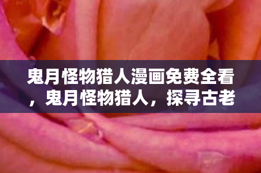 鬼月怪物猎人漫画免费全看,鬼月怪物猎人,探寻古老传说中的神秘生物 鬼月怪物猎人漫画免费全看,鬼月怪物猎人,探寻古老传说中的神秘生物