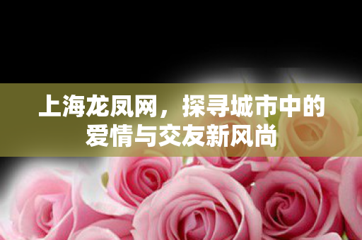 上海龙凤网,探寻城市中的爱情与交友新风尚 上海龙凤网,探寻城市中的爱情与交友新风尚