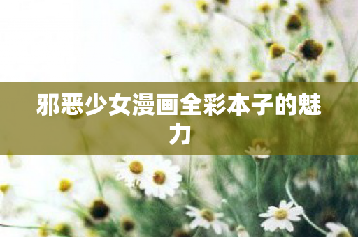 邪恶少女漫画全彩本子的魅力