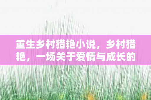 重生乡村猎艳小说,乡村猎艳,一场关于爱情与成长的乡村之旅 重生乡村猎艳小说,乡村猎艳,一场关于爱情与成长的乡村之旅