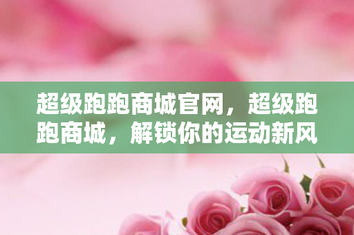 超级跑跑商城官网,超级跑跑商城,解锁你的运动新风尚 超级跑跑商城官网,超级跑跑商城,解锁你的运动新风尚