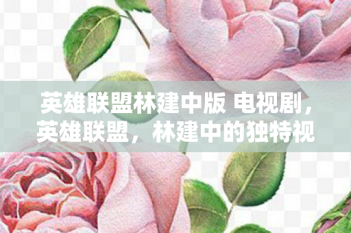 英雄联盟林建中版 电视剧,英雄联盟,林建中的独特视角与深度解析 英雄联盟林建中版 电视剧,英雄联盟,林建中的独特视角与深度解析