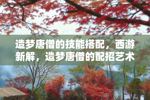 造梦唐僧的技能搭配,西游新解,造梦唐僧的配招艺术 造梦唐僧的技能搭配,西游新解,造梦唐僧的配招艺术