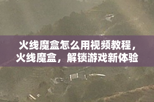 火线魔盒怎么用视频教程,火线魔盒,解锁游戏新体验的神器 火线魔盒怎么用视频教程,火线魔盒,解锁游戏新体验的神器