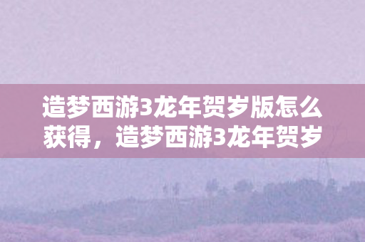 造梦西游3龙年贺岁版怎么获得,造梦西游3龙年贺岁版,重温经典,再续传奇 造梦西游3龙年贺岁版怎么获得,造梦西游3龙年贺岁版,重温经典,再续传奇