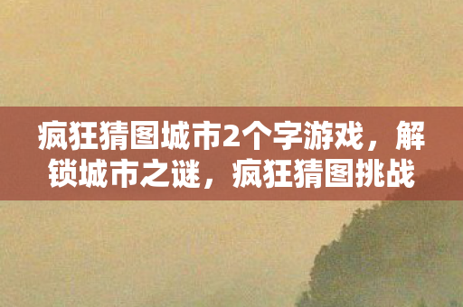 疯狂猜图城市2个字游戏,解锁城市之谜,疯狂猜图挑战中的二字城市 疯狂猜图城市2个字游戏,解锁城市之谜,疯狂猜图挑战中的二字城市