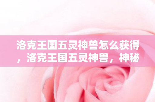 洛克王国五灵神兽怎么获得,洛克王国五灵神兽,神秘传说与奇幻冒险 洛克王国五灵神兽怎么获得,洛克王国五灵神兽,神秘传说与奇幻冒险