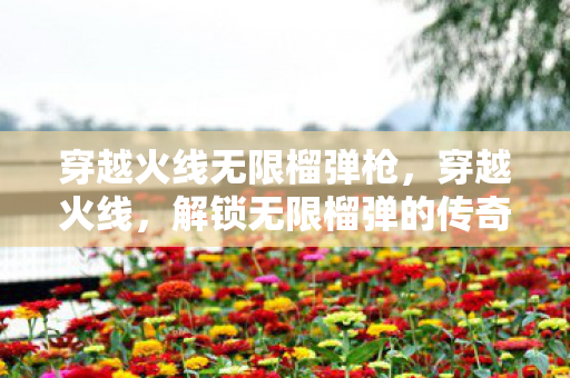 穿越火线无限榴弹枪，穿越火线，解锁无限榴弹的传奇战术