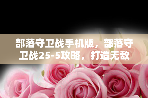 部落守卫战手机版,部落守卫战25-5攻略,打造无敌防线,守护你的部落! 部落守卫战手机版,部落守卫战25-5攻略,打造无敌防线,守护你的部落!