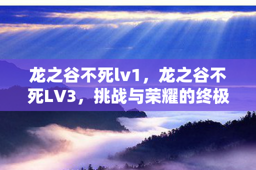 龙之谷不死lv1，龙之谷不死LV3，挑战与荣耀的终极之旅