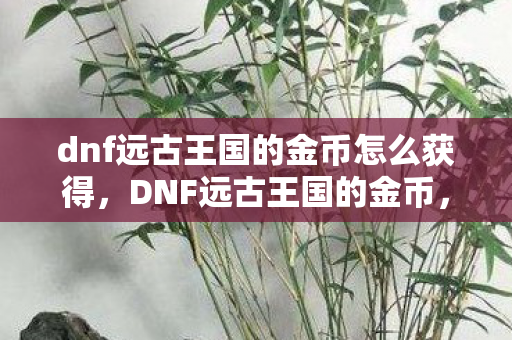 dnf远古王国的金币怎么获得,DNF远古王国的金币,探索古老财富的秘密 dnf远古王国的金币怎么获得,DNF远古王国的金币,探索古老财富的秘密
