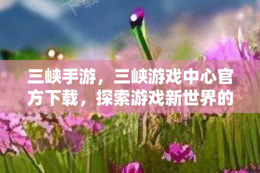 三峡手游,三峡游戏中心官方下载,探索游戏新世界的门户 三峡手游,三峡游戏中心官方下载,探索游戏新世界的门户