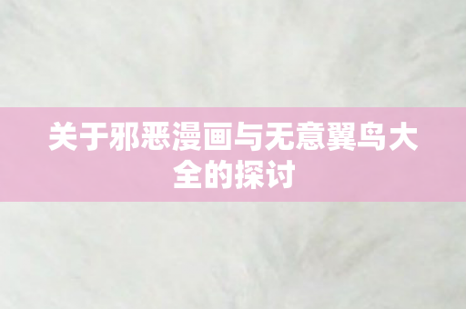 关于邪恶漫画与无意翼鸟大全的探讨 关于邪恶漫画与无意翼鸟大全的探讨