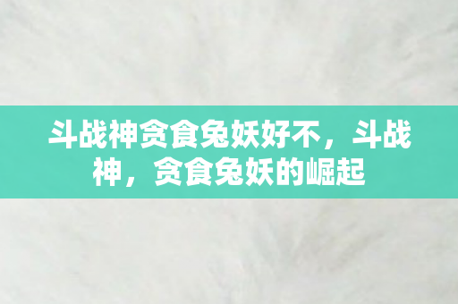 斗战神贪食兔妖好不,斗战神,贪食兔妖的崛起 斗战神贪食兔妖好不,斗战神,贪食兔妖的崛起
