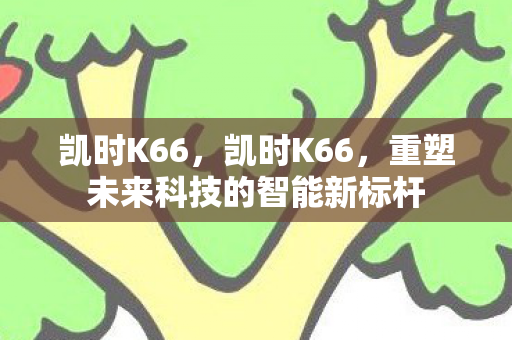 凯时K66,凯时K66,重塑未来科技的智能新标杆 凯时K66,凯时K66,重塑未来科技的智能新标杆