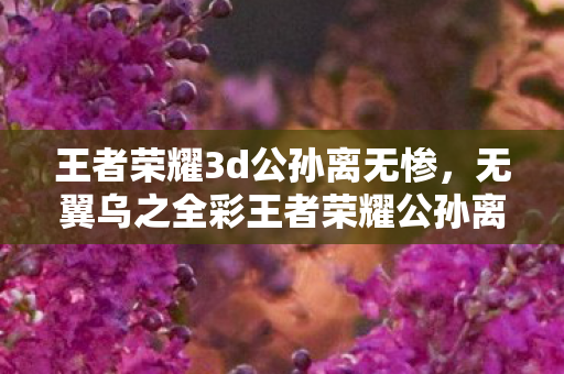 王者荣耀3d公孙离无惨,无翼乌之全彩王者荣耀公孙离 王者荣耀3d公孙离无惨,无翼乌之全彩王者荣耀公孙离