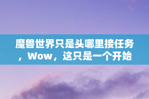 魔兽世界只是头哪里接任务,Wow,这只是一个开始 魔兽世界只是头哪里接任务,Wow,这只是一个开始